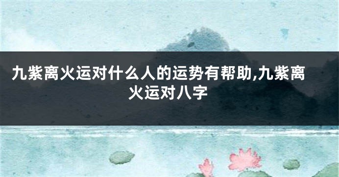 九紫离火运对什么人的运势有帮助,九紫离火运对八字