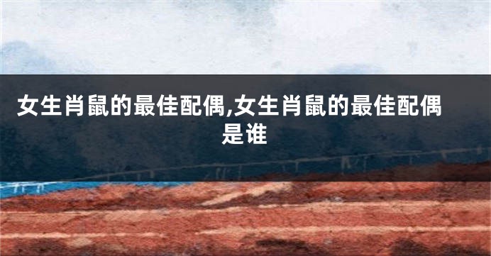 女生肖鼠的最佳配偶,女生肖鼠的最佳配偶是谁