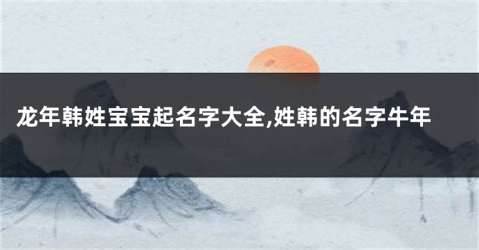 龙年韩姓宝宝起名字大全,姓韩的名字牛年