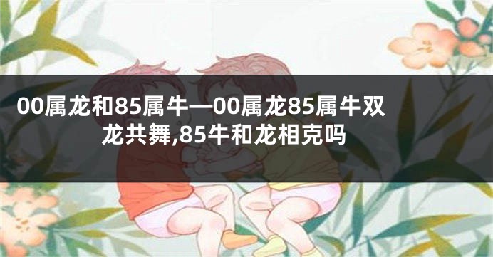 00属龙和85属牛—00属龙85属牛双龙共舞,85牛和龙相克吗