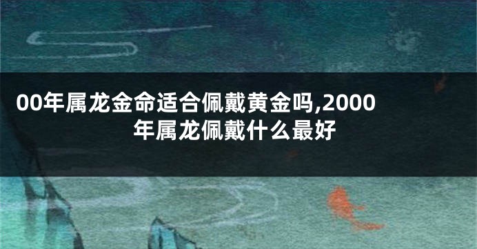 00年属龙金命适合佩戴黄金吗,2000年属龙佩戴什么最好
