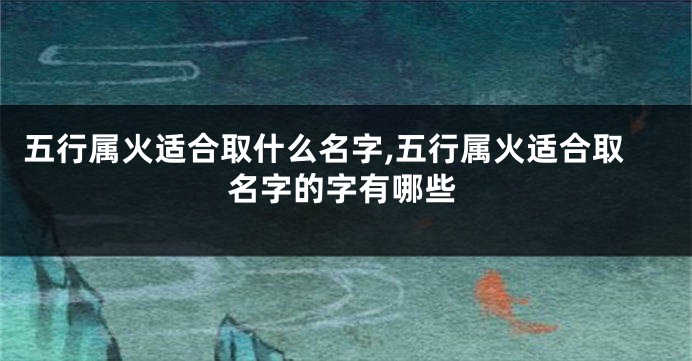 五行属火适合取什么名字,五行属火适合取名字的字有哪些