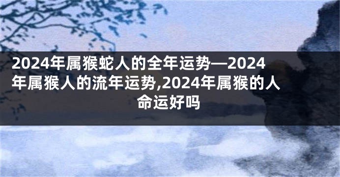 2024年属猴蛇人的全年运势—2024年属猴人的流年运势,2024年属猴的人命运好吗