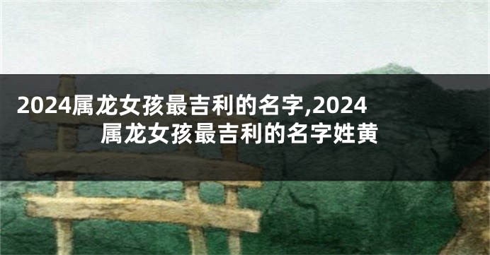 2024属龙女孩最吉利的名字,2024属龙女孩最吉利的名字姓黄
