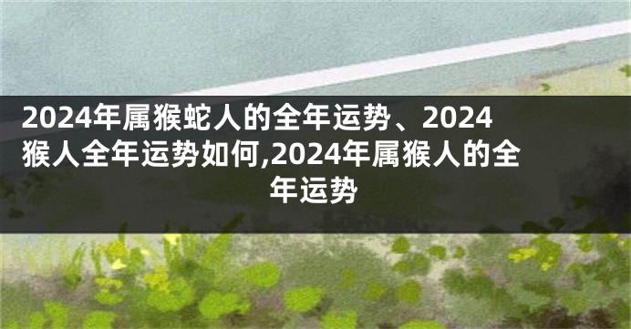 2024年属猴蛇人的全年运势、2024猴人全年运势如何,2024年属猴人的全年运势