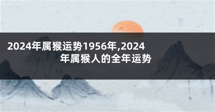 2024年属猴运势1956年,2024年属猴人的全年运势