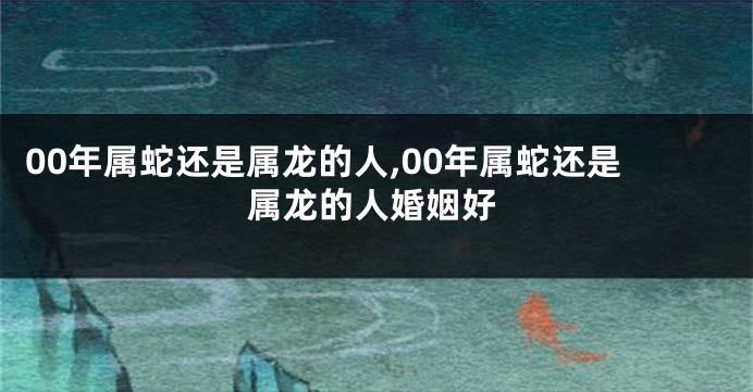 00年属蛇还是属龙的人,00年属蛇还是属龙的人婚姻好
