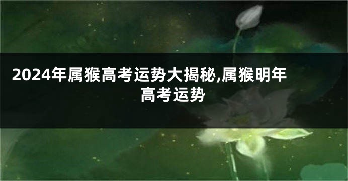 2024年属猴高考运势大揭秘,属猴明年高考运势