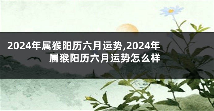 2024年属猴阳历六月运势,2024年属猴阳历六月运势怎么样
