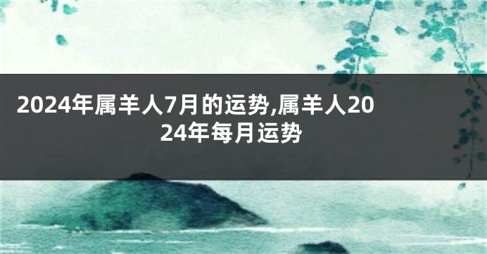 2024年属羊人7月的运势,属羊人2024年每月运势