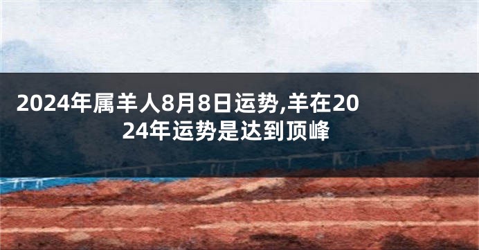 2024年属羊人8月8日运势,羊在2024年运势是达到顶峰