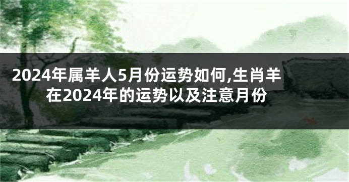 2024年属羊人5月份运势如何,生肖羊在2024年的运势以及注意月份