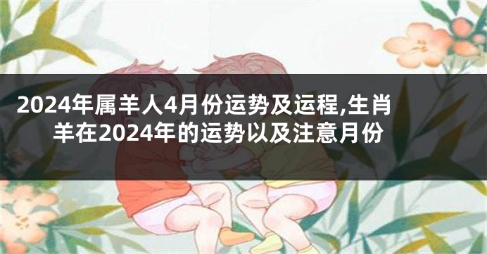2024年属羊人4月份运势及运程,生肖羊在2024年的运势以及注意月份