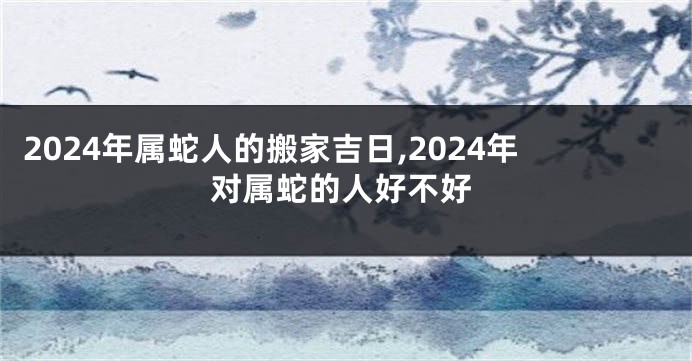 2024年属蛇人的搬家吉日,2024年对属蛇的人好不好