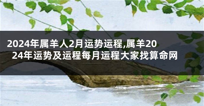 2024年属羊人2月运势运程,属羊2024年运势及运程每月运程大家找算命网