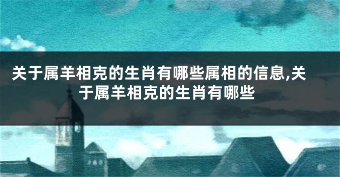 关于属羊相克的生肖有哪些属相的信息,关于属羊相克的生肖有哪些