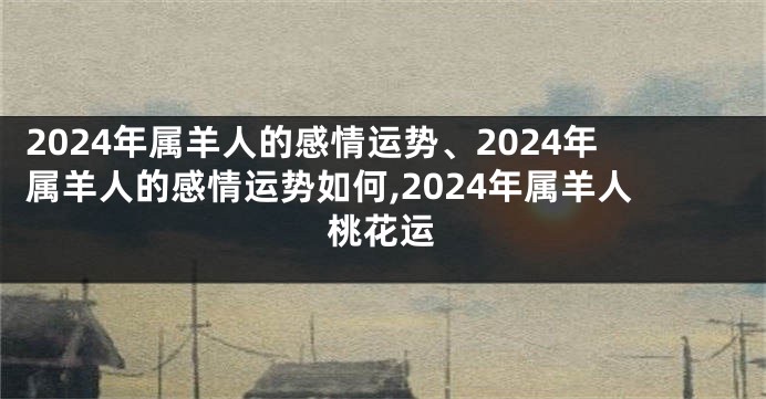 2024年属羊人的感情运势、2024年属羊人的感情运势如何,2024年属羊人桃花运