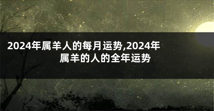 2024年属羊人的每月运势,2024年属羊的人的全年运势