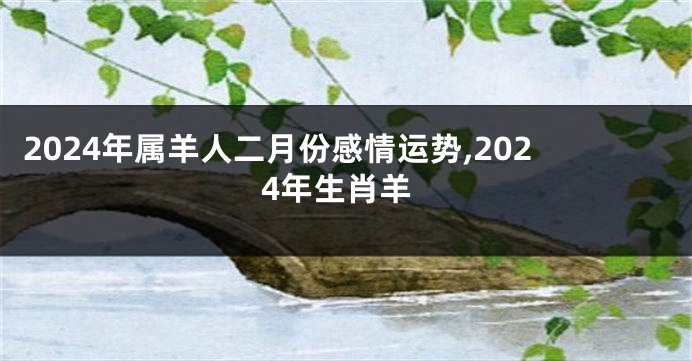 2024年属羊人二月份感情运势,2024年生肖羊