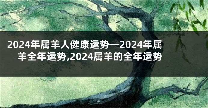 2024年属羊人健康运势—2024年属羊全年运势,2024属羊的全年运势