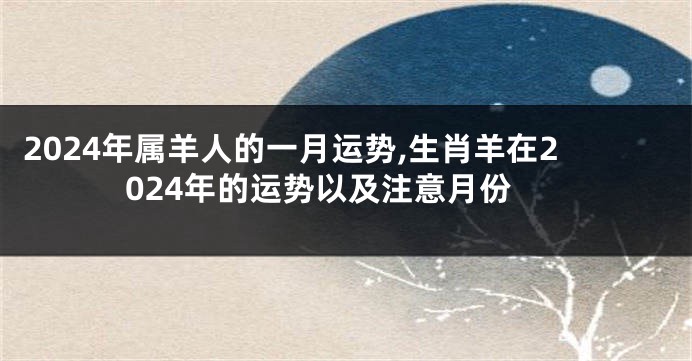2024年属羊人的一月运势,生肖羊在2024年的运势以及注意月份