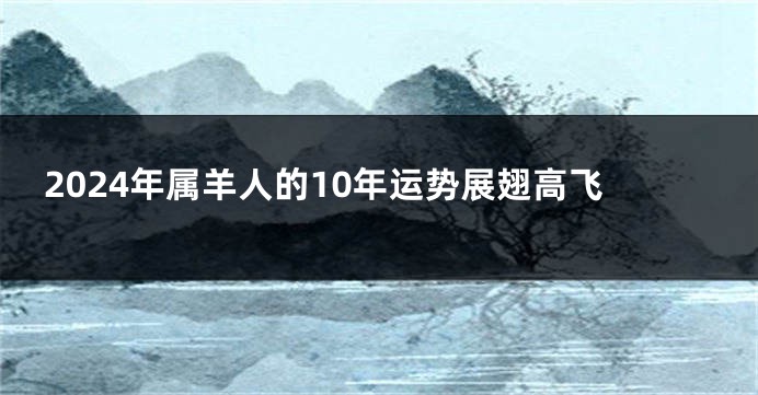 2024年属羊人的10年运势展翅高飞