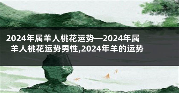 2024年属羊人桃花运势—2024年属羊人桃花运势男性,2024年羊的运势