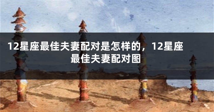 12星座最佳夫妻配对是怎样的，12星座最佳夫妻配对图