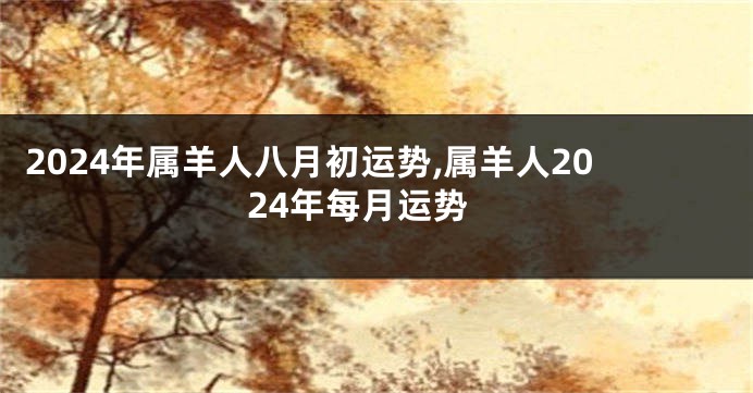 2024年属羊人八月初运势,属羊人2024年每月运势