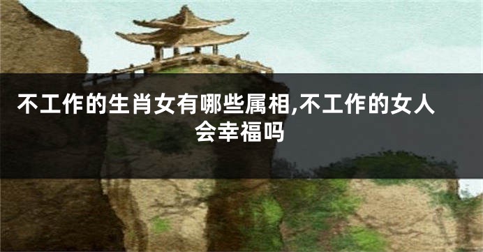 不工作的生肖女有哪些属相,不工作的女人会幸福吗