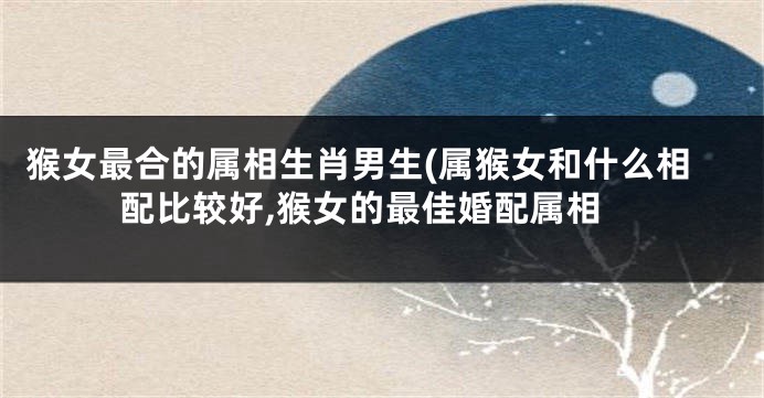 猴女最合的属相生肖男生(属猴女和什么相配比较好,猴女的最佳婚配属相