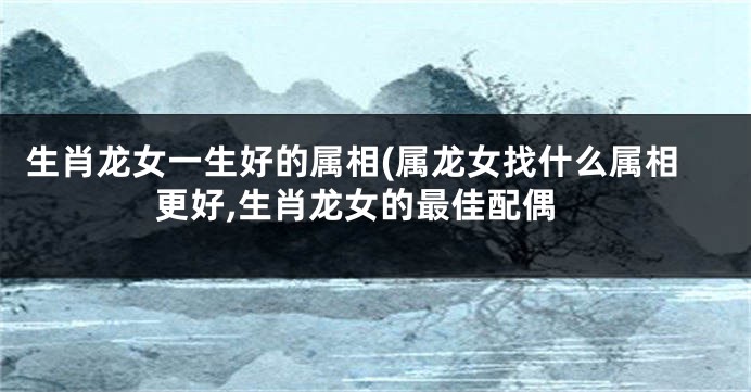 生肖龙女一生好的属相(属龙女找什么属相更好,生肖龙女的最佳配偶