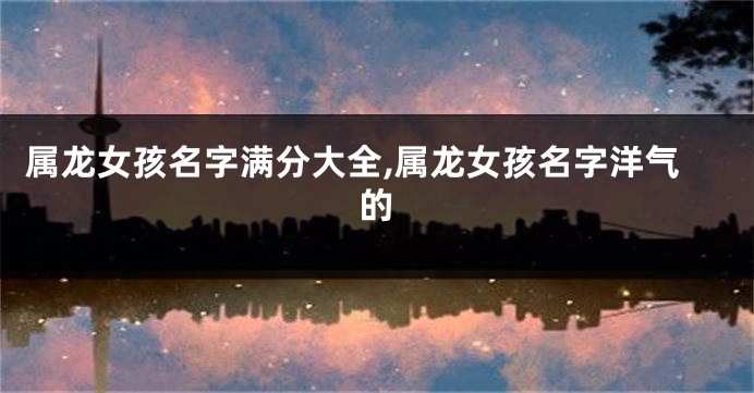 属龙女孩名字满分大全,属龙女孩名字洋气的