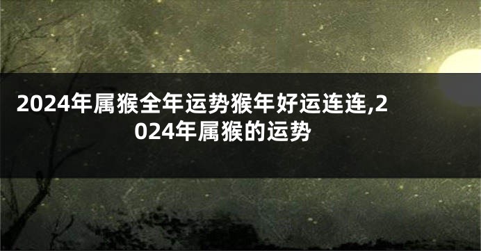 2024年属猴全年运势猴年好运连连,2024年属猴的运势