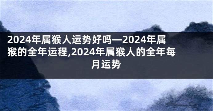 2024年属猴人运势好吗—2024年属猴的全年运程,2024年属猴人的全年每月运势