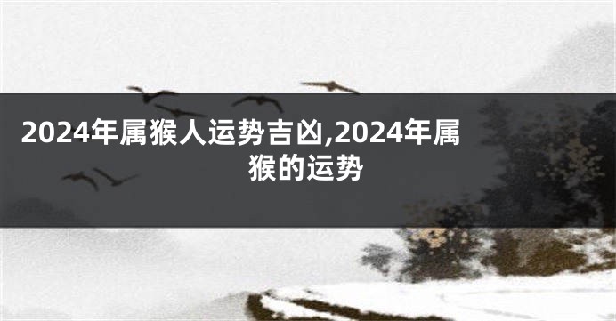 2024年属猴人运势吉凶,2024年属猴的运势