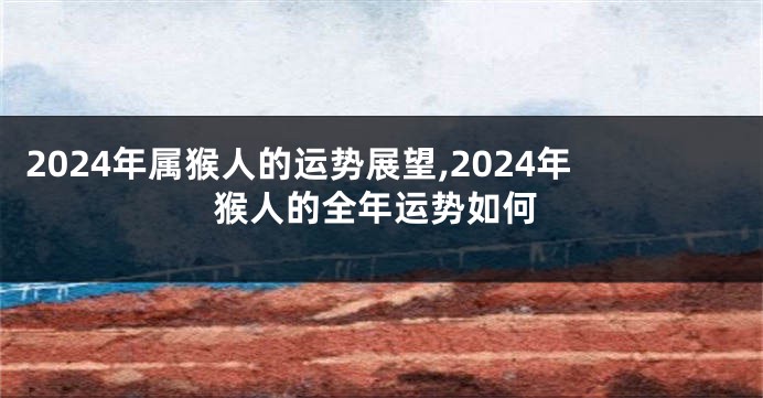 2024年属猴人的运势展望,2024年猴人的全年运势如何