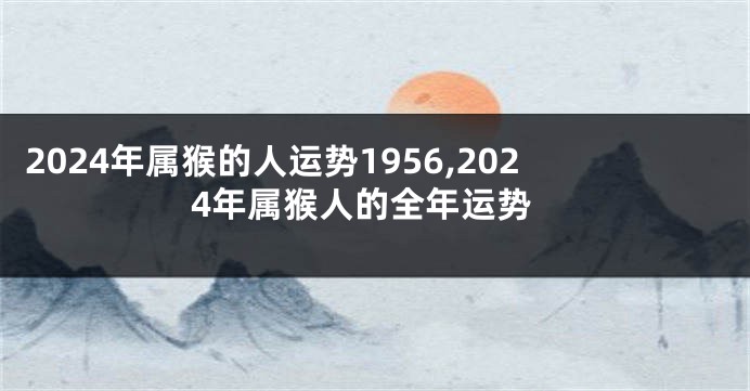 2024年属猴的人运势1956,2024年属猴人的全年运势