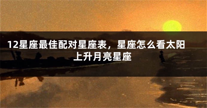 12星座最佳配对星座表，星座怎么看太阳上升月亮星座