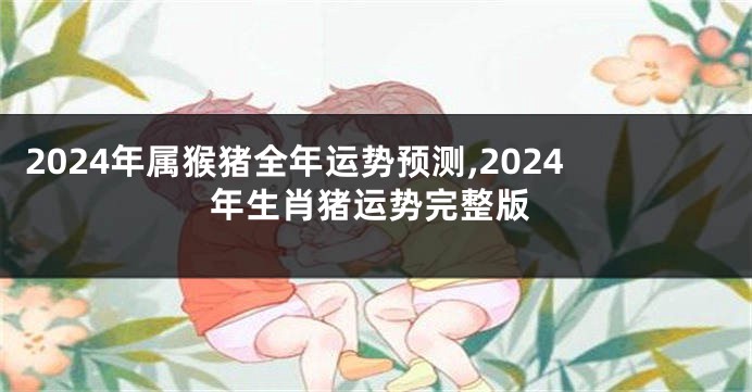 2024年属猴猪全年运势预测,2024年生肖猪运势完整版