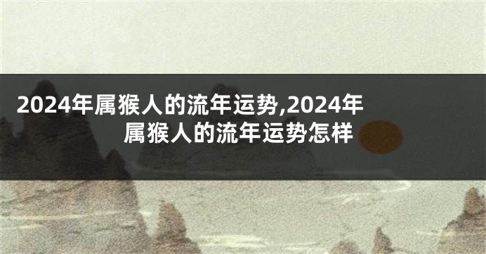 2024年属猴人的流年运势,2024年属猴人的流年运势怎样