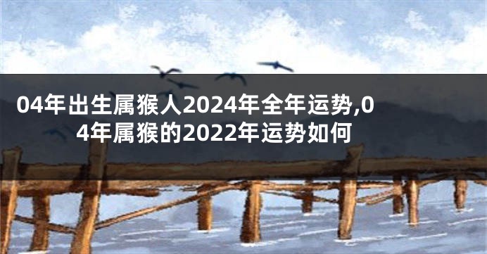 04年出生属猴人2024年全年运势,04年属猴的2022年运势如何