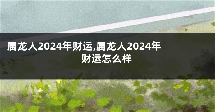 属龙人2024年财运,属龙人2024年财运怎么样