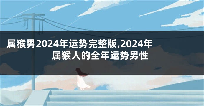 属猴男2024年运势完整版,2024年属猴人的全年运势男性