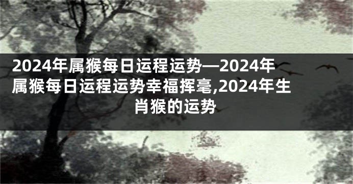 2024年属猴每日运程运势—2024年属猴每日运程运势幸福挥毫,2024年生肖猴的运势
