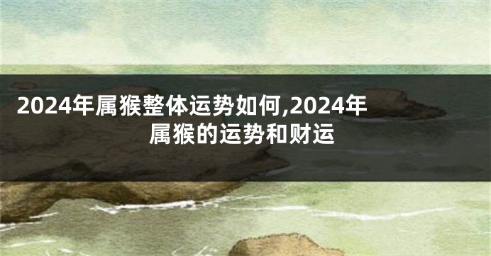 2024年属猴整体运势如何,2024年属猴的运势和财运
