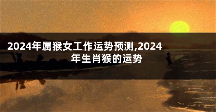 2024年属猴女工作运势预测,2024年生肖猴的运势