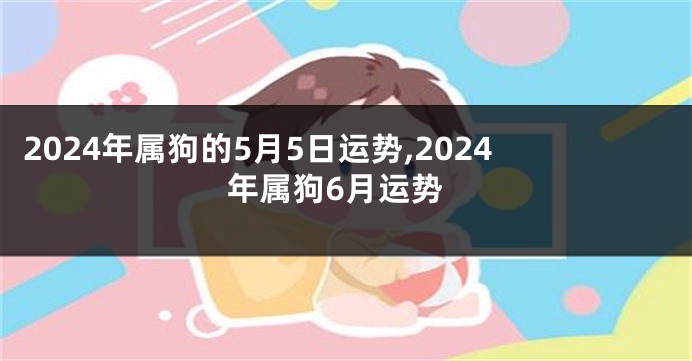 2024年属狗的5月5日运势,2024年属狗6月运势