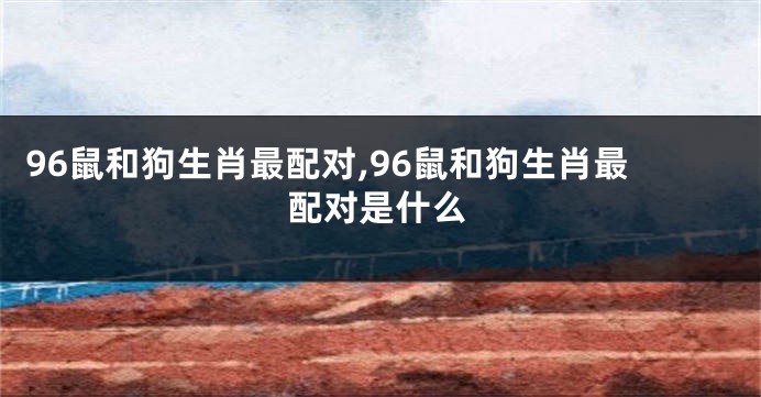 96鼠和狗生肖最配对,96鼠和狗生肖最配对是什么