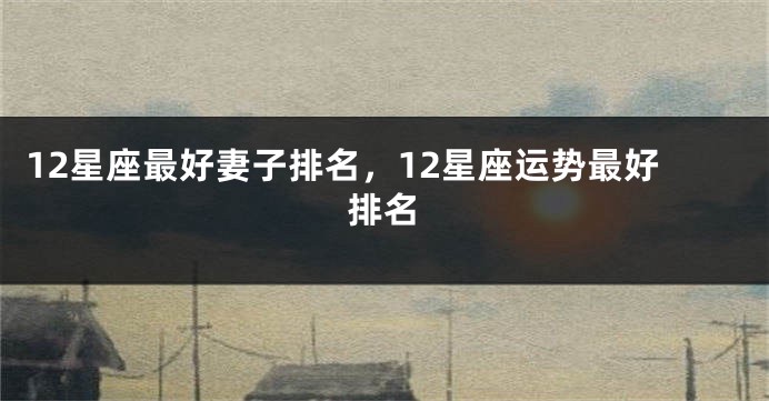 12星座最好妻子排名，12星座运势最好排名